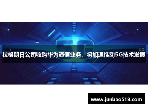 拉格朗日公司收购华为通信业务，将加速推动5G技术发展