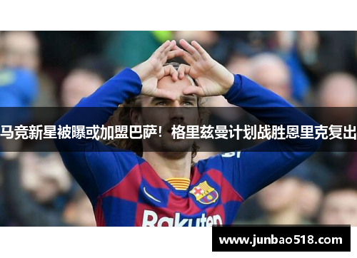 马竞新星被曝或加盟巴萨！格里兹曼计划战胜恩里克复出