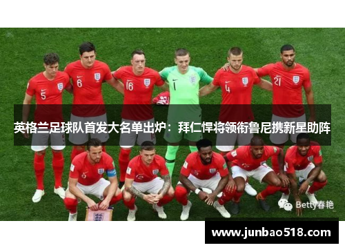 英格兰足球队首发大名单出炉：拜仁悍将领衔鲁尼携新星助阵