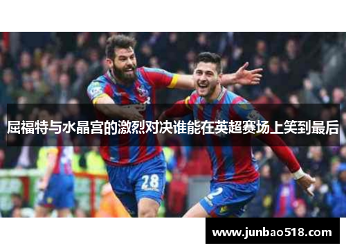 屈福特与水晶宫的激烈对决谁能在英超赛场上笑到最后